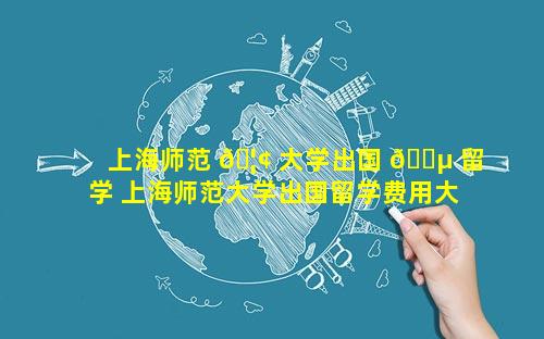 上海师范 🦢 大学出国 🌵 留学 上海师范大学出国留学费用大约多少